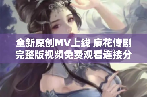 全新原创MV上线 麻花传剧完整版视频免费观看连接分享