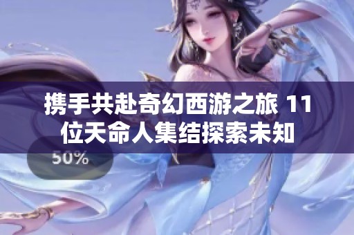携手共赴奇幻西游之旅 11位天命人集结探索未知