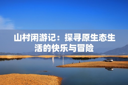 山村闲游记：探寻原生态生活的快乐与冒险