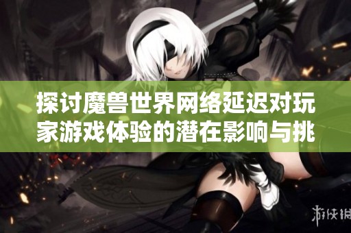 探讨魔兽世界网络延迟对玩家游戏体验的潜在影响与挑战