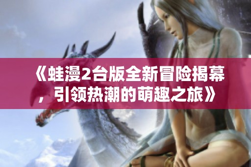 《蛙漫2台版全新冒险揭幕，引领热潮的萌趣之旅》