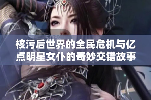 核污后世界的全民危机与亿点明星女仆的奇妙交错故事