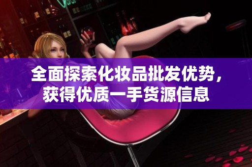 全面探索化妆品批发优势，获得优质一手货源信息
