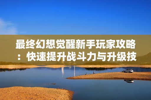 最终幻想觉醒新手玩家攻略：快速提升战斗力与升级技巧分享