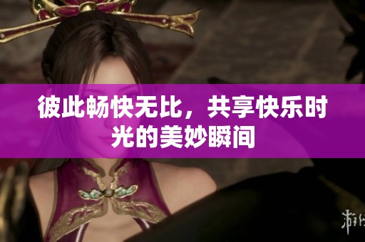 彼此畅快无比，共享快乐时光的美妙瞬间