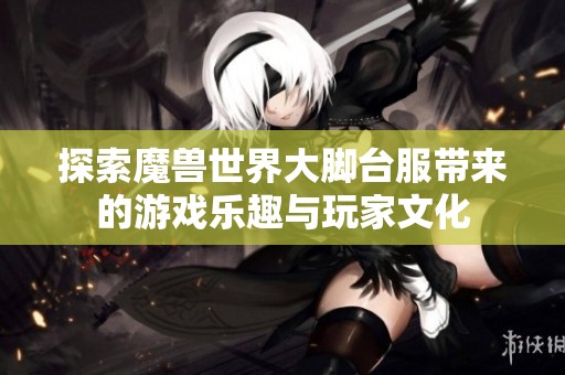 探索魔兽世界大脚台服带来的游戏乐趣与玩家文化