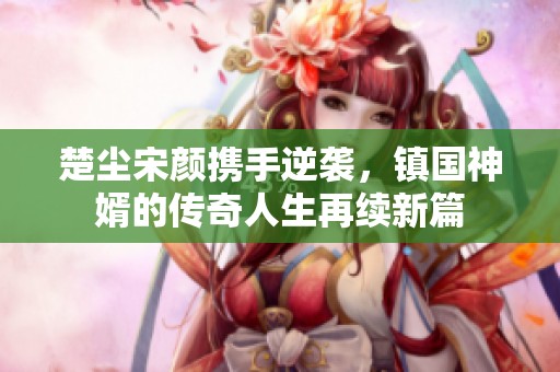 楚尘宋颜携手逆袭，镇国神婿的传奇人生再续新篇