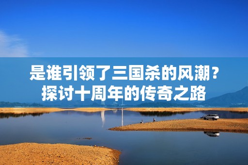 是谁引领了三国杀的风潮？探讨十周年的传奇之路