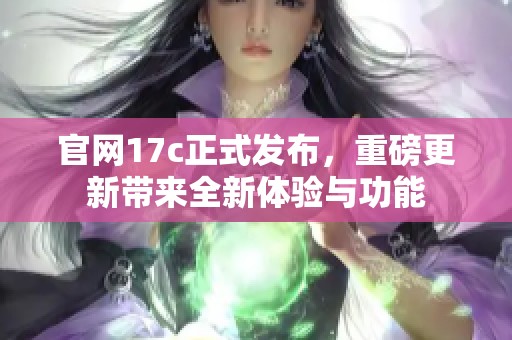 官网17c正式发布，重磅更新带来全新体验与功能
