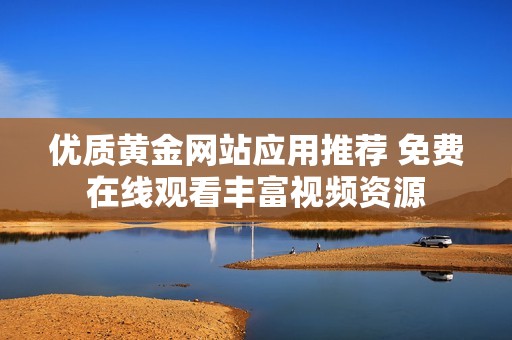 优质黄金网站应用推荐 免费在线观看丰富视频资源