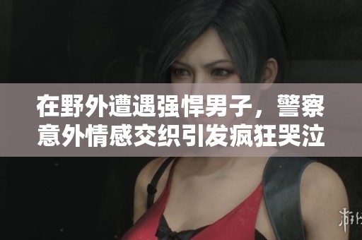 在野外遭遇强悍男子，警察意外情感交织引发疯狂哭泣