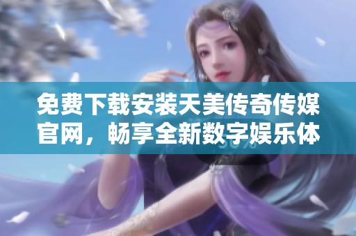 免费下载安装天美传奇传媒官网，畅享全新数字娱乐体验