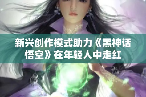 新兴创作模式助力《黑神话悟空》在年轻人中走红