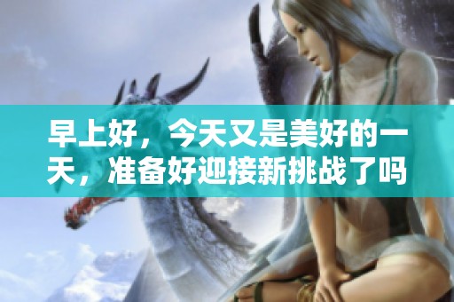 早上好，今天又是美好的一天，准备好迎接新挑战了吗