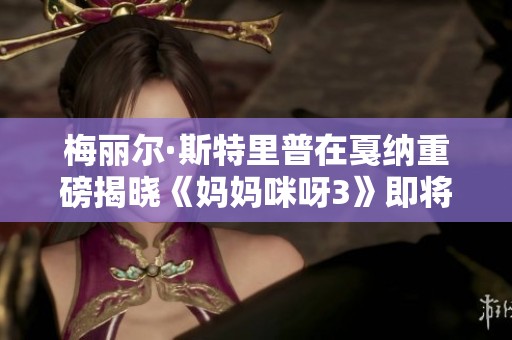 梅丽尔·斯特里普在戛纳重磅揭晓《妈妈咪呀3》即将回归的消息