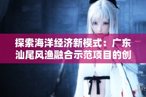 探索海洋经济新模式：广东汕尾风渔融合示范项目的创新实践