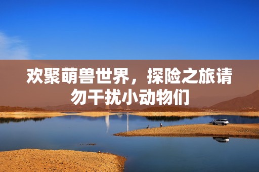 欢聚萌兽世界，探险之旅请勿干扰小动物们