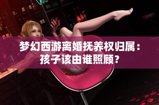 梦幻西游离婚抚养权归属：孩子该由谁照顾？
