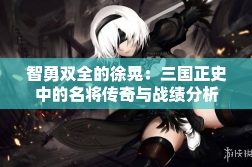 智勇双全的徐晃：三国正史中的名将传奇与战绩分析