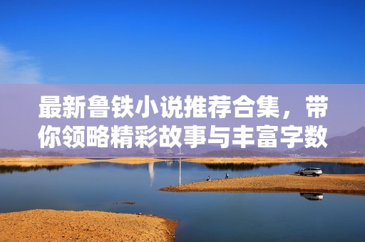 最新鲁铁小说推荐合集，带你领略精彩故事与丰富字数选择