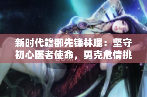新时代赣鄱先锋林琨：坚守初心医者使命，勇克危情挑战