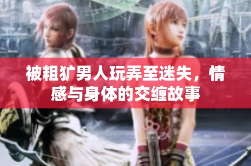 被粗犷男人玩弄至迷失，情感与身体的交缠故事