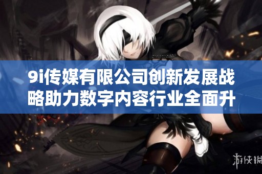 9i传媒有限公司创新发展战略助力数字内容行业全面升级