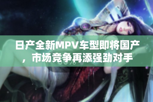 日产全新MPV车型即将国产，市场竞争再添强劲对手