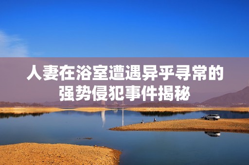 人妻在浴室遭遇异乎寻常的强势侵犯事件揭秘