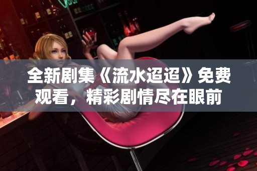 全新剧集《流水迢迢》免费观看，精彩剧情尽在眼前
