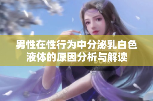 男性在性行为中分泌乳白色液体的原因分析与解读