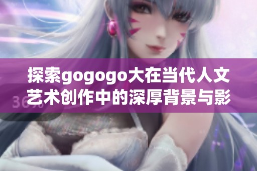 探索gogogo大在当代人文艺术创作中的深厚背景与影响