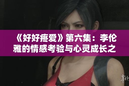《好好疼爱》第六集：李伦雅的情感考验与心灵成长之路