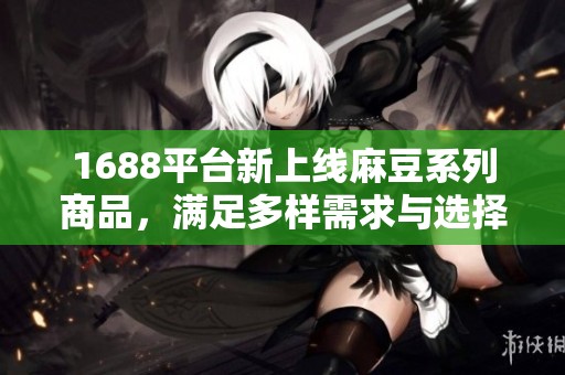 1688平台新上线麻豆系列商品，满足多样需求与选择