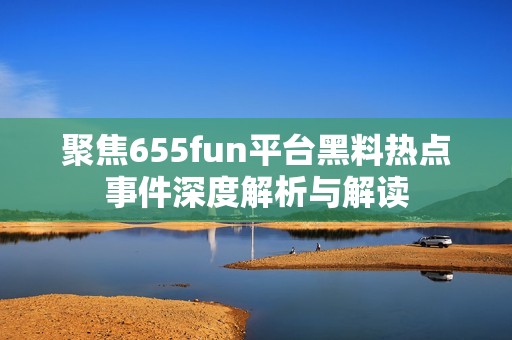 聚焦655fun平台黑料热点事件深度解析与解读