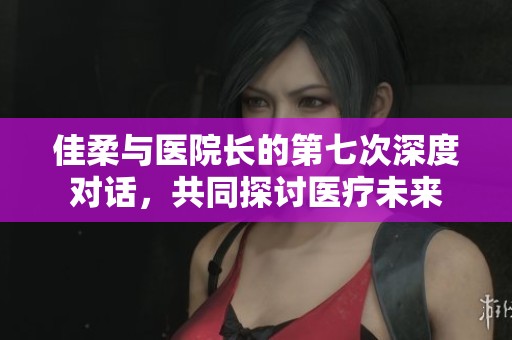 佳柔与医院长的第七次深度对话，共同探讨医疗未来
