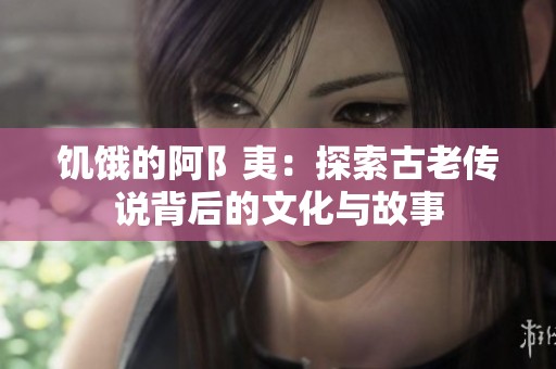 饥饿的阿阝夷：探索古老传说背后的文化与故事