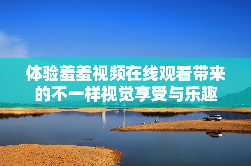 体验羞羞视频在线观看带来的不一样视觉享受与乐趣