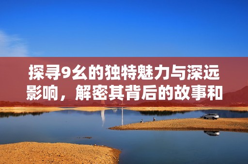 探寻9幺的独特魅力与深远影响，解密其背后的故事和意义