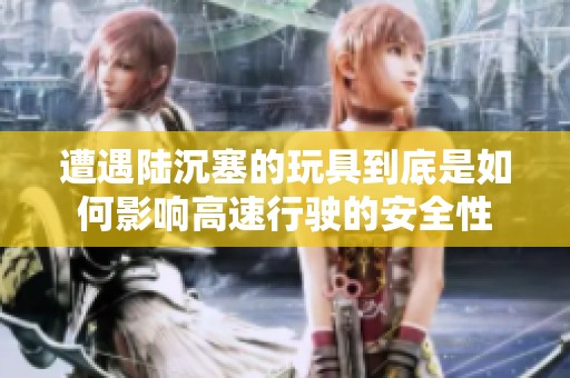 遭遇陆沉塞的玩具到底是如何影响高速行驶的安全性