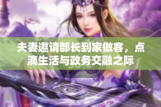 夫妻邀请部长到家做客，点滴生活与政务交融之际