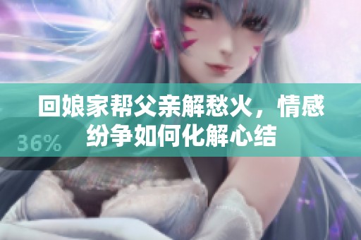 回娘家帮父亲解愁火，情感纷争如何化解心结