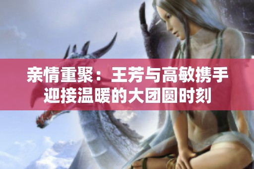 亲情重聚：王芳与高敏携手迎接温暖的大团圆时刻