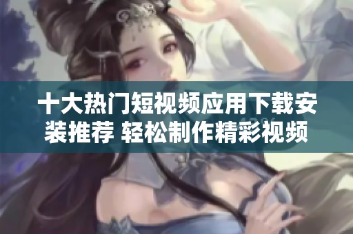 十大热门短视频应用下载安装推荐 轻松制作精彩视频