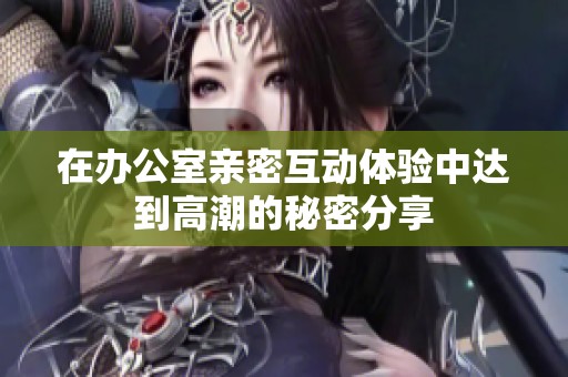 在办公室亲密互动体验中达到高潮的秘密分享