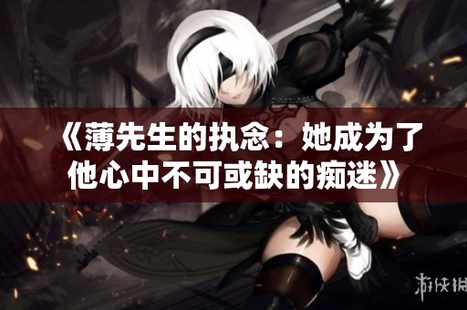 《薄先生的执念：她成为了他心中不可或缺的痴迷》