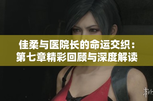 佳柔与医院长的命运交织：第七章精彩回顾与深度解读