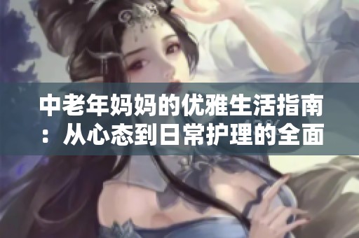 中老年妈妈的优雅生活指南：从心态到日常护理的全面分享