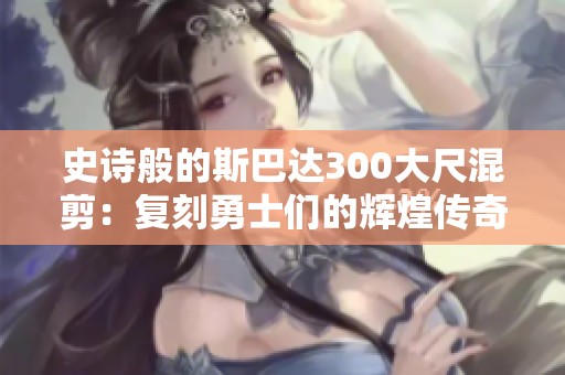 史诗般的斯巴达300大尺混剪：复刻勇士们的辉煌传奇