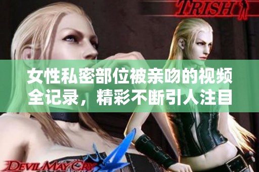 女性私密部位被亲吻的视频全记录，精彩不断引人注目